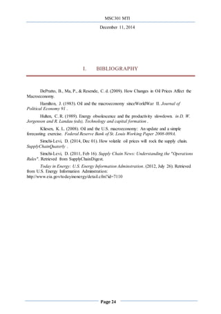 MSC301 MTI
December 11, 2014
Page 24
I. BIBLIOGRAPHY
DePratto, B., Ma, P., & Resende, C. d. (2009). How Changes in Oil Prices Affect the
Macroeconomy.
Hamilton, J. (1983). Oil and the macroeconomy sinceWorldWar II. Journal of
Political Economy 91 .
Hulten, C. R. (1989). Energy obsolescence and the productivity slowdown. in D. W.
Jorgenson and R. Landau (eds), Technology and capital formation .
Kliesen, K. L. (2008). Oil and the U.S. macroeconomy: An update and a simple
forecasting exercise. Federal Reserve Bank of St. Louis Working Paper 2008-009A.
Simchi-Levi, D. (2014, Dec 01). How volatile oil prices will rock the supply chain.
SupplyChainQuaterly .
Simchi-Levi, D. (2011, Feb 16). Supply Chain News: Understanding the "Operations
Rules". Retrieved from SupplyChainDigest.
Today in Energy: U.S. Energy Information Adminstration. (2012, July 26). Retrieved
from U.S. Energy Information Adminstration:
http://www.eia.gov/todayinenergy/detail.cfm?id=7110
 
