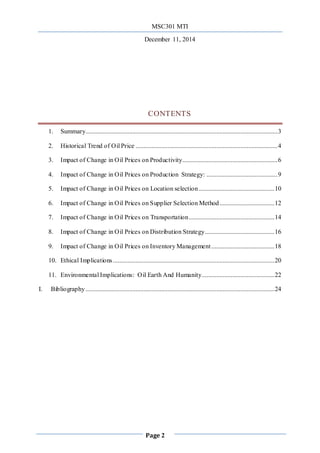 MSC301 MTI
December 11, 2014
Page 2
CONTENTS
1. Summary.......................................................................................................................3
2. Historical Trend of Oil Price ........................................................................................4
3. Impact of Change in Oil Prices on Productivity...........................................................6
4. Impact of Change in Oil Prices on Production Strategy: ............................................9
5. Impact of Change in Oil Prices on Location selection...............................................10
6. Impact of Change in Oil Prices on Supplier Selection Method..................................12
7. Impact of Change in Oil Prices on Transportation.....................................................14
8. Impact of Change in Oil Prices on Distribution Strategy...........................................16
9. Impact of Change in Oil Prices on Inventory Management.......................................18
10. Ethical Implications....................................................................................................20
11. Environmental Implications: Oil Earth And Humanity.............................................22
I. Bibliography.....................................................................................................................24
 