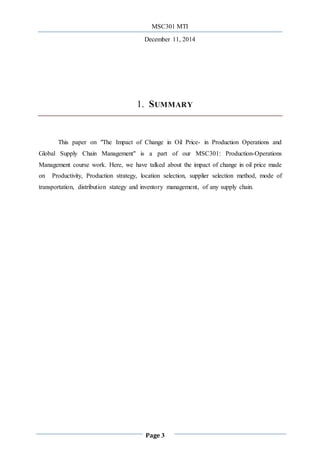 MSC301 MTI
December 11, 2014
Page 3
1. SUMMARY
This paper on "The Impact of Change in Oil Price- in Production Operations and
Global Supply Chain Management" is a part of our MSC301: Production-Operations
Management course work. Here, we have talked about the impact of change in oil price made
on Productivity, Production strategy, location selection, supplier selection method, mode of
transportation, distribution stategy and inventory management, of any supply chain.
 