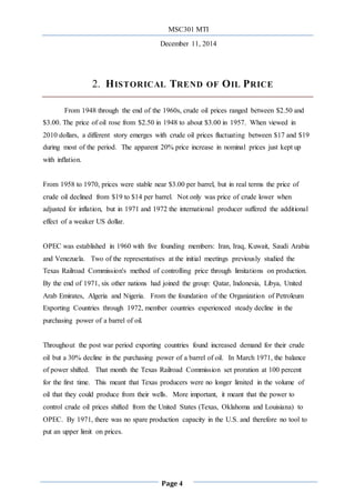 MSC301 MTI
December 11, 2014
Page 4
2. HISTORICAL TREND OF OIL PRICE
From 1948 through the end of the 1960s, crude oil prices ranged between $2.50 and
$3.00. The price of oil rose from $2.50 in 1948 to about $3.00 in 1957. When viewed in
2010 dollars, a different story emerges with crude oil prices fluctuating between $17 and $19
during most of the period. The apparent 20% price increase in nominal prices just kept up
with inflation.
From 1958 to 1970, prices were stable near $3.00 per barrel, but in real terms the price of
crude oil declined from $19 to $14 per barrel. Not only was price of crude lower when
adjusted for inflation, but in 1971 and 1972 the international producer suffered the additional
effect of a weaker US dollar.
OPEC was established in 1960 with five founding members: Iran, Iraq, Kuwait, Saudi Arabia
and Venezuela. Two of the representatives at the initial meetings previously studied the
Texas Railroad Commission's method of controlling price through limitations on production.
By the end of 1971, six other nations had joined the group: Qatar, Indonesia, Libya, United
Arab Emirates, Algeria and Nigeria. From the foundation of the Organization of Petroleum
Exporting Countries through 1972, member countries experienced steady decline in the
purchasing power of a barrel of oil.
Throughout the post war period exporting countries found increased demand for their crude
oil but a 30% decline in the purchasing power of a barrel of oil. In March 1971, the balance
of power shifted. That month the Texas Railroad Commission set proration at 100 percent
for the first time. This meant that Texas producers were no longer limited in the volume of
oil that they could produce from their wells. More important, it meant that the power to
control crude oil prices shifted from the United States (Texas, Oklahoma and Louisiana) to
OPEC. By 1971, there was no spare production capacity in the U.S. and therefore no tool to
put an upper limit on prices.
 