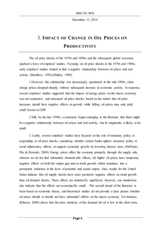 MSC301 MTI
December 11, 2014
Page 6
3. IMPACT OF CHANGE IN OIL PRICES ON
PRODUCTIVITY
The oil price shocks of the 1970s and 1980s, and the subsequent global recession,
sparked a wave of empirical studies. Focusing on oil price shocks in the 1970s and 1980s,
early empirical studies tended to find a negative relationship between oil prices and real
activity (Hamilton, 1983) (Hulten, 1989)
1 However, this relationship was increasingly questioned in the mid-1980s, when
energy prices dropped sharply, without subsequent increase in economic activity. In response,
several empirical studies suggested that the impact of energy prices on the macro economy
was not symmetric, and measured oil price shocks, based on the notion that oil price
increases should have negative effects on growth, while falling oil prices may only yield
small boosts to GDP.
2 Still, by the late 1990s, a consensus began emerging in the literature that there might
be a negative relationship between oil prices and real activity, but its magnitude is likely to be
small.
3. Lastly, several empirical studies have focused on the role of monetary policy in
responding to oil price shocks, examining whether central banks tighten monetary policy to
avoid inflationary effects, or support economic growth by lowering interest rates. (DePratto,
Ma, & Resende, 2009). Energy prices affect the economy primarily through the supply side,
whereas we do not find substantial demand-side effects; (ii) higher oil prices have temporary
negative effects on both the output gap and on trend growth, which translates into a
permanent reduction in the level of potential and actual output. Also, results for the United
States indicate that oil supply shocks have more persistent negative effects on trend growth
than oil demand shocks. These effects are statistically significant; however, our simulations
also indicate that the effects are economically small. . The second strand of the literature is
been based on economic theory, and theoretical studies do not provide a clear picture whether
oil prices should or should not have substantial effects on the macro economy. For instance,
(Kliesen, 2008) shows that the price elasticity of the demand for oil is low in the short-term,
 