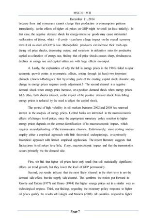 MSC301 MTI
December 11, 2014
Page 7
because firms and consumers cannot change their production or consumption patterns
immediately, so the effects of higher oil prices on GDP might be small (at least initially). In
that case, the negative demand shock for energy-intensive goods may cause substantial
reallocation of labour, which – if costly – can have a large impact on the overall economy
even if oil as share of GDP is low. Monopolistic producers can increase their mark-ups
during oil price shocks, depressing output, and variations in utilization rates for productive
capital as a function of energy use, finding that oil price shocks causes sharp, simultaneous
declines in energy use and capital utilization with large effects on output.
4. Lastly, the explanation of why the fall in energy prices in the 1980s failed to spur
economic growth points to asymmetric effects, arising through (at least) two important
channels (Jimenez-Rodriguez first by rending parts of the existing capital stock obsolete, any
change in energy prices requires costly adjustment.5 The second channel is a negative
demand shock when energy price increase, or a positive demand shock when energy prices
fall.6 Also, both shocks interact, as the impact of the positive demand shock from falling
energy prices is reduced by the need to adjust the capital shock.
The period of high volatility in oil markets between 2002 and 2008 has renewed
interest in the analysis of energy prices. Central banks are interested in the macroeconomic
effects of changes to oil prices, since the appropriate monetary policy reaction to higher
energy prices depends on the correct identification of its macroeconomic impact, which
requires an understanding of the transmission channels. Unfortunately, most existing studies
employ either a empirical approach with little theoretical underpinnings, or a primarily
theoretical approach with limited empirical application. The recent literature suggests that
fluctuations in oil prices have little, if any, macroeconomic impact and that the transmission
occurs primarily via the demand side.
First, we find that higher oil prices have only small (but still statistically significant)
effects on trend growth, but they lower the level of GDP permanently.
Second, our results indicate that the most likely channel in the short term is not the
demand side effect, but the supply side channel. This confirms the notion put forward in
Rasche and Tatom (1977) and Bruno (1984) that higher energy prices act in a similar way as
technological regress. Third, our findings regarding the monetary policy response to higher
oil prices qualify the results of Cologni and Manera (2008). All countries respond to higher
 