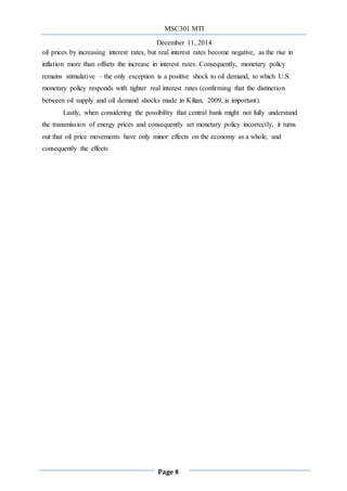 MSC301 MTI
December 11, 2014
Page 8
oil prices by increasing interest rates, but real interest rates become negative, as the rise in
inflation more than offsets the increase in interest rates. Consequently, monetary policy
remains stimulative – the only exception is a positive shock to oil demand, to which U.S.
monetary policy responds with tighter real interest rates (confirming that the distinction
between oil supply and oil demand shocks made in Kilian, 2009, is important).
Lastly, when considering the possibility that central bank might not fully understand
the transmission of energy prices and consequently set monetary policy incorrectly, it turns
out that oil price movements have only minor effects on the economy as a whole, and
consequently the effects
 