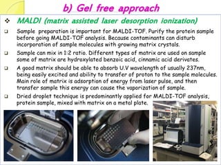 b) Gel free approach
 MALDI (matrix assisted laser desorption ionization)
 Sample preparation is important for MALDI-TOF. Purify the protein sample
before going MALDI-TOF analysis. Because contaminants can disturb
incorporation of sample molecules with growing matrix crystals.
 Sample can mix in 1:2 ratio. Different types of matrix are used on sample
some of matrix are hydroxylated benzoic acid, cinnamic acid derivates.
 A good matrix should be able to absorb U.V wavelength of usually 237nm,
being easily excited and ability to transfer of proton to the sample molecules.
Main role of matrix is adsorption of energy from laser pulse, and then
transfer sample this energy can cause the vaporization of sample.
 Dried droplet technique is predominantly applied for MALDI-TOF analysis,
protein sample, mixed with matrix on a metal plate.
 
