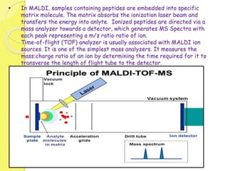  In MALDI, samples containing peptides are embedded into specific
matrix molecule. The matrix absorbs the ionization laser beam and
transfers the energy into anlyte. Ionized peptides are directed via a
mass analyzer towards a detector, which generates MS Spectra with
each peak representing a m/z ratio ratio of ion.
Time-of-flight (TOF) analyzer is usually associated with MALDI ion
sources. It is one of the simplest mass analyzers. It measures the
mass:charge ratio of an ion by determining the time required for it to
transverse the length of flight tube to the detector.
 