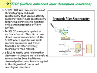 SELDI (surface enhanced laser desorption ionization)
 SELDI-TOF MS is a combination of
chromatography and mass
spectrometry that uses an affinity
based method of mass spectrometry
comprising a protein chip modified
with a chromatographic affinity
surface.
 In SELDI, a sample is applied on
surface of a chip. The chip is then
placed in a vacuum chamber of the
SELDI where peptides and small
proteins are ionized and travel
towards a detector inversely
according to their masses.
 SELDI is mostly used in biomarker
discovery to compare protein levels in
serum samples from healthy and
diseased patients and has also applied
to the diagnosis of cancer and
neurological disorders.
 