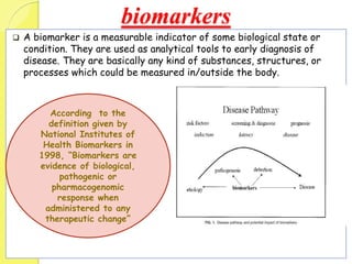biomarkers
 A biomarker is a measurable indicator of some biological state or
condition. They are used as analytical tools to early diagnosis of
disease. They are basically any kind of substances, structures, or
processes which could be measured in/outside the body.
According to the
definition given by
National Institutes of
Health Biomarkers in
1998, “Biomarkers are
evidence of biological,
pathogenic or
pharmacogenomic
response when
administered to any
therapeutic change”
 
