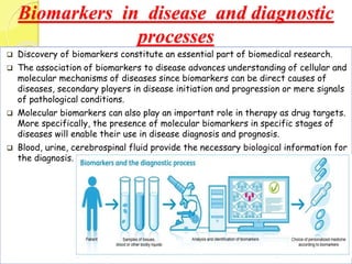 Biomarkers in disease and diagnostic
processes
 Discovery of biomarkers constitute an essential part of biomedical research.
 The association of biomarkers to disease advances understanding of cellular and
molecular mechanisms of diseases since biomarkers can be direct causes of
diseases, secondary players in disease initiation and progression or mere signals
of pathological conditions.
 Molecular biomarkers can also play an important role in therapy as drug targets.
More specifically, the presence of molecular biomarkers in specific stages of
diseases will enable their use in disease diagnosis and prognosis.
 Blood, urine, cerebrospinal fluid provide the necessary biological information for
the diagnosis.
 