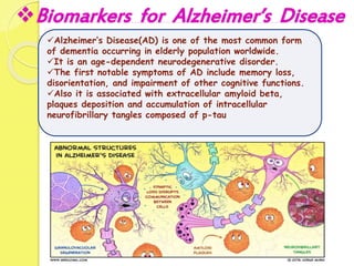 Biomarkers for Alzheimer’s Disease
Alzheimer’s Disease(AD) is one of the most common form
of dementia occurring in elderly population worldwide.
It is an age-dependent neurodegenerative disorder.
The first notable symptoms of AD include memory loss,
disorientation, and impairment of other cognitive functions.
Also it is associated with extracellular amyloid beta,
plaques deposition and accumulation of intracellular
neurofibrillary tangles composed of p-tau
 