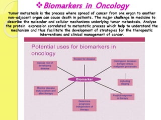 Biomarkers in Oncology
Tumor metastasis is the process where spread of cancer from one organ to another
non-adjacent organ can cause death in patients. The major challenge in medicine to
describe the molecular and cellular mechanisms underlying tumor metastasis. Analyse
the protein expression correlated to metastatic process which help to understand the
mechanism and thus facilitate the development of strategies for the therapeutic
interventions and clinical management of cancer.
 