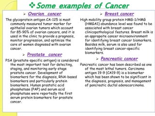 Some examples of Cancer
 Ovarian cancer
The glycoprotein antigen CA-125 is most
commonly measured tumor marker for
epithelial ovarian tumors which account
for 85-90% of ovarian cancers, and it is
used in the clinic to provide a prognosis,
monitor progression, and optimize the
care of women diagnosed with ovarian
cancer.
 Prostate cancer
PSA (prostate-specific antigen) is considered
the most important test for detecting,
staging, and monitoring early-stage
prostate cancer. Development of
biomarkers for the diagnosis, RNA-based
biomarkers and particularly protein
biomarkers. Human prostatic acid
phosphatase (PAP) and serum acid
phosphatase were reportedly the first
serum protein biomarkers for prostate
cancer.
 Breast cancer
High mobility group protein HMG-1/HMG
(HMGA1) abundance level was found to be
associated with breast cancer
clinicopathological features. Breast milk is
an appropaite cancer microenvironment
for identifying breast cancer biomarkers.
Besides milk, serum is also used for
identifying breast cancer-specific
biomarkers.
 Pancreatic cancer
Pancreatic cancer has been described as one
of the most lethal tumors. Carcinoma
antigen 19-9 (CA19-9) is a biomarker
which has been shown to be significant in
the diagnosis, prognosis, and management
of pancreatic ductal adenocarcinoma.
 