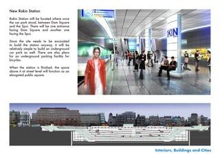 New Rokin Station

Rokin Station will be located where once
the car park stood, between Dam Square
and the Spui. There will be one entrance
facing Dam Square and another one
facing the Spui.

Since the site needs to be excavated
to build the station anyway, it will be
relatively simple to build an underground
car park as well. There are also plans
for an underground parking facility for
bicycles.

When	 the	 station	 is	 finished,	 the	 space	
above it at street level will function as an
elongated public square.




                                                 Interiors, Buildings and Cities
 