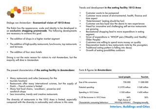 Trends and development in the eating facility 1012 Area

                                                                           •	      Customer	wants	to	be	pampered
                                                                           •	      Customer	more	aware	of	environmental,	health,	finance	and		
                                                                                   time aspect
                                                                           •	      ‘Eatertainment’	(eating	should	be	fun)
Etalage van Amsterdam - Economical vision of 1012-Area                     •	      Customer	are	less	loyal	due	the	desire	to	new	experiences
                                                                           •	      Need	for	innovative	and	challenging	self	service	restaurants		
The Rokin has the appearance, scale and identity to be developed in                are growing
an exclusive shopping promenade. The following developments                •	      Recreational	shopping	lead	to	more	expenditure	in	eating		 	
are necessary to achieve this goal:                                                segment
                                                                           •	      Grow	of	expenditure	in	‘WHOP’-pers	(Wealthy	and	Healthy		
•	 The addition of shops in a higher market segment                        	       Older	People)
                                                                           •	      Customers	are	willing	to	spend	more	money	on	quality
•	 The addition of high-quality restaurants, lunchrooms, top restaurants   •	      Dejuvenation	leads	to	less	restaurants	visits	by	the	youngsters
   and terraces.                                                           •	      Traditional	eating	pattern	is	falling	into	decay
                                                                           •	      Growth	of	eating	possibilities	outdoors
•	 The addition of four stars hotels

Dining is not the main reason for visitors to visit Amsterdam, but the
majority will dine in Amsterdam



The present characteristics of the eating facility in Amsterdam:           Facts	&	figures in Amsterdam:


                                                                                                                    Local people               Tourists
•	 Many restaurants and cafes (necessary for the
   touristic function)
                                                                    Size of the consumers:                                750.000           11.000.000
•	 Restaurants offer many international cuisines, but the supply of
   Dutch – French cuisine is limited                                Potential spending:                            € 2.970 million         € 540 million
•	 Many	fast	food	chains,	‘snackbars’,	pizzerias	and		    	     	
   sandwich shops                                                   Spending in 1012 Area:                           € 320 million         € 420 million
•	 Less innovative, trendy and creative restaurants
                                                                           % Of the turnover in 1012 Area:                     44%                 56%
The diversity of restaurants in the 1012 Area is limited, especially                                                 High chance of
compared with the diversity in nationality and cultures in this area. Characteristic consuming behaviour:       returning customers   Changing annually
                                                                        
                                                                                                             Interiors, Buildings and Cities
 