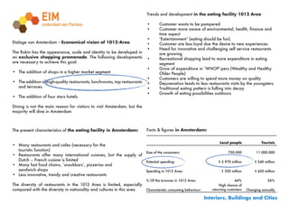 Trends and development in the eating facility 1012 Area

                                                                           •	      Customer	wants	to	be	pampered
                                                                           •	      Customer	more	aware	of	environmental,	health,	finance	and		
                                                                                   time aspect
                                                                           •	      ‘Eatertainment’	(eating	should	be	fun)
Etalage van Amsterdam - Economical vision of 1012-Area                     •	      Customer	are	less	loyal	due	the	desire	to	new	experiences
                                                                           •	      Need	for	innovative	and	challenging	self	service	restaurants		
The Rokin has the appearance, scale and identity to be developed in                are growing
an exclusive shopping promenade. The following developments                •	      Recreational	shopping	lead	to	more	expenditure	in	eating		 	
are necessary to achieve this goal:                                                segment
                                                                           •	      Grow	of	expenditure	in	‘WHOP’-pers	(Wealthy	and	Healthy		
•	 The addition of shops in a higher market segment                        	       Older	People)
                                                                           •	      Customers	are	willing	to	spend	more	money	on	quality
•	 The addition of high-quality restaurants, lunchrooms, top restaurants   •	      Dejuvenation	leads	to	less	restaurants	visits	by	the	youngsters
   and terraces.                                                           •	      Traditional	eating	pattern	is	falling	into	decay
                                                                           •	      Growth	of	eating	possibilities	outdoors
•	 The addition of four stars hotels

Dining is not the main reason for visitors to visit Amsterdam, but the
majority will dine in Amsterdam



The present characteristics of the eating facility in Amsterdam:           Facts	&	figures in Amsterdam:


                                                                                                                    Local people               Tourists
•	 Many restaurants and cafes (necessary for the
   touristic function)
                                                                    Size of the consumers:                                750.000           11.000.000
•	 Restaurants offer many international cuisines, but the supply of
   Dutch – French cuisine is limited                                Potential spending:                            € 2.970 million         € 540 million
•	 Many	fast	food	chains,	‘snackbars’,	pizzerias	and		    	     	
   sandwich shops                                                   Spending in 1012 Area:                           € 320 million         € 420 million
•	 Less innovative, trendy and creative restaurants
                                                                           % Of the turnover in 1012 Area:                     44%                 56%
The diversity of restaurants in the 1012 Area is limited, especially                                                 High chance of
compared with the diversity in nationality and cultures in this area. Characteristic consuming behaviour:       returning customers   Changing annually
                                                                        
                                                                                                             Interiors, Buildings and Cities
 