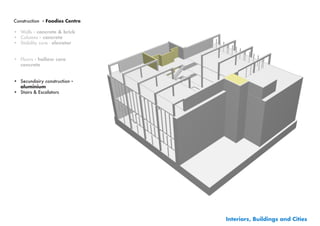 Construction - Foodies Centre

•	 Walls - concrete & brick
•	 Columns - concrete
•	 Stability core - elevator


•	 Floors - hollow core
   concrete


•	 Secundairy construction -
   aluminium
•	 Stairs & Escalators




                                Interiors, Buildings and Cities
 