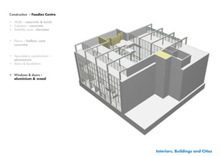 Construction - Foodies Centre

•	 Walls - concrete & brick
•	 Columns - concrete
•	 Stability core - elevator


•	 Floors - hollow core
   concrete


•	 Secundairy construction -
   aluminium
•	 Stairs & Escalators


•	 Windows & doors -
   aluminium & wood




                                Interiors, Buildings and Cities
 