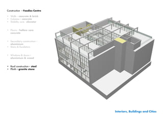 Construction - Foodies Centre

•	 Walls - concrete & brick
•	 Columns - concrete
•	 Stability core - elevator


•	 Floors - hollow core
   concrete


•	 Secundairy construction -
   aluminium
•	 Stairs & Escalators


•	 Windows & doors -
   aluminium & wood


•	 Roof construction - steel
•	 Plinth	- granite stone




                                Interiors, Buildings and Cities
 