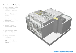 Construction - Foodies Centre

•	 Walls - concrete & brick
•	 Columns - concrete
•	 Stability core - elevator


•	 Floors - hollow core
   concrete


•	 Secundairy construction -
   aluminium
•	 Stairs & Escalators


•	 Windows & doors -
   aluminium & wood


•	 Roof construction - steel
•	 Plinth	- granite stone


•	 Shafts - mechanical
   ventilation


•	 Ceiling - suspended &
   acoustic




                                Interiors, Buildings and Cities
 