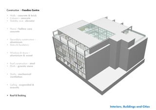 Construction - Foodies Centre

•	 Walls - concrete & brick
•	 Columns - concrete
•	 Stability core - elevator


•	 Floors - hollow core
   concrete


•	 Secundairy construction -
   aluminium
•	 Stairs & Escalators


•	 Windows & doors -
   aluminium & wood


•	 Roof construction - steel
•	 Plinth	- granite stone


•	 Shafts - mechanical
   ventilation


•	 Ceiling - suspended &
   acoustic


•	 Roof	&	finishing




                                Interiors, Buildings and Cities
 
