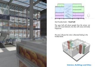 Start Foodies levels - Food hall

The open hall will attract people from the atrium, not
only with visual elements, but also with noise and lovely
fragrances



The stairs will give the visitor a liberated feeling in the
foodies levels




                     Interiors, Buildings and Cities
 