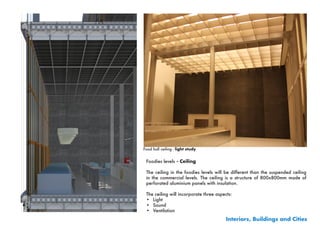 Food hall ceiling - light study


 Foodies levels - Ceiling

 The ceiling in the foodies levels will be different than the suspended ceiling
 in the commercial levels. The ceiling is a structure of 800x800mm made of
 perforated aluminium panels with insulation.

 The ceiling will incorporate three aspects:
 •	 Light
 •	 Sound
 •	 Ventilation
                                         Interiors, Buildings and Cities
 
