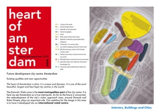 Possible areas of development:
                                                  ■ 1.   Living on the canals
                                                  ■ 2.   Small red-light district
                                                  ■ 3.   Nightlife on the Spuistraat
                                                  ■ 4.   Fashion & gadgets
                                                  ■ 5.   Travel
                                                  ■ 6.   Wide range of high street shops
                                                  ■ 7.   Nightlife, residential, good quality daily
                                                         shopping
                                                  ■ 8.   Chinatown, 21st century style
                                                  ■ 9.   Up-market shopping, attractive street cafés
                                                  ■ 10. Window dressing, culture, Dutch Design
                                                         Center, cuisine
                                                  ■ 11. Fashion and cuisine, living in the lee of the
                                                         city centre
                                                  ■ 12. Red-light district: adventurous but humanised
                                                  ■ 13. Speciality shops, front o ce for Amsterdam
                                                         Knowledge City
                                                  ■ 14. University Library, World Book Capital City
                                                         2008


Future development city centre Amsterdam
Existing qualities and new opportunities

The heart of Amsterdam is alive: it is unique and dynamic. It is one of the most
beautiful, largest and best kept city centres in the world.

The Damrak / Rokin area is the most metropolitan part of the city centre. It is
here we see Amsterdam as a true metropolis. As far as the future is concerned,
the	 redevelopment	 of	 the	 city’s	 visitor	 approach	 area,	 around	 Damrak	 and	
Rokin Streets, plays an important role. Our ambition for the image in this area
is to have it developed into an international retail centre.

                                                                                                        Interiors, Buildings and Cities
 