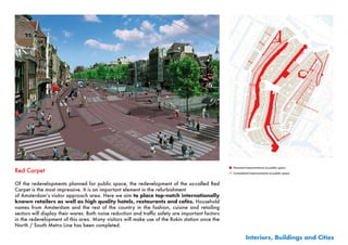 ■ Planned improvements to public space
Red Carpet                                                                                         ■ Completed improvements to public space


Of the redevelopments planned for public space, the redevelopment of the so-called Red
Carpet is the most impressive. It is an important element in the refurbishment
of	Amsterdam’s	visitor	approach	area.	Here	we	aim	to place top-notch internationally
known retailers as well as high quality hotels, restaurants and cafés. Household	
names from Amsterdam and the rest of the country in the fashion, cuisine and retailing
sectors	will	display	their	wares.	Both	noise	reduction	and	traffic	safety	are	important	factors	
in the redevelopment of this area. Many visitors will make use of the Rokin station once the
North / South Metro Line has been completed.

                                                                                                              Interiors, Buildings and Cities
 