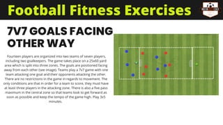 7V7 GOALS FACING
OTHER WAY
Fourteen players are organized into two teams of seven players,
including two goalkeepers. The game takes place on a 25x60 yard
area which is split into three zones. The goals are positioned facing
away from each other (see image). Teams play a 7v7 game with one
team attacking one goal and their opponents attacking the other.
There are no restrictions in the game in regards to movement. The
only conditions are that in order for a team to score, they must have
at least three players in the attacking zone. There is also a five pass
maximum in the central zone so that teams look to get forward as
soon as possible and keep the tempo of the game high. Play 3x5
minutes.
Football Fitness Exercises
 
