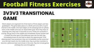 3V3V3 TRANSITIONAL
GAME
Eleven players are organized into three teams of three players and two
goalkeepers. The game takes place on a 20x45 yard area with a 5-yard
channel in the middle. One team begins as the attacking team (in yellow)
starts in the middle zone and can attack either goal. Once they enter an
attacking zone, they have 10 seconds to score. If they are successful in
scoring, they go back to the middle and immediately receive another ball
to attack the other goal. If the defensive team win the ball, they
immediately break out and look to attack the opposite goal. If the
attacking team lose possession, they can immediately counter-press but
once the ball travels into the middle zone, they must then transition to
become a defensive team and remain in the zone. Play 3x4 minute games
and keep the score throughout.
Football Fitness Exercises
 