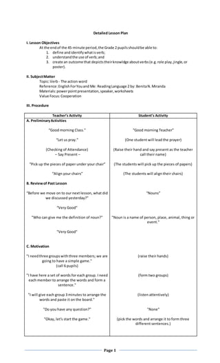 Page 1
Detailed Lesson Plan
I. Lesson Objectives
At the endof the 45-minute period,the Grade 2 pupilsshouldbe able to:
1. define andidentifywhatisverb;
2. understandthe use of verb;and
3. create an outcome that depictstheirknowldge aboutverbs(e.g.role play,jingle,or
poster).
II. SubjectMatter
Topic:Verb - The action word
Reference:EnglishForYouand Me: ReadingLanguage 2 by: BenitaN.Miranda
Materials:powerpointpresentation,speaker,worksheets
Value Focus:Cooperation
III. Procedure
Teacher’s Activity Student’s Activity
A. PreliminaryActivities
“Good morning Class."
“Let us pray.”
(Checking of Attendance)
– Say Present –
“Pick up the pieces of paper under your chair”
“Align your chairs”
B. Reviewof Past Lesson
“Before we move on to our next lesson, what did
we discussed yesterday?”
“Very Good”
"Who can give me the definition of noun?"
"Very Good"
C. Motivation
"I needthree groupswiththree members; we are
going to have a simple game."
(call 6 pupils)
"I have here a set of words for each group. I need
each member to arrange the words and form a
sentence."
"I will give each group 3 minutes to arrange the
words and paste it on the board."
"Do you have any question?"
"Okay, let's start the game."
“Good morning Teacher”
(One student will lead the prayer)
(Raise their hand and say present as the teacher
call their name)
(The students will pick up the pieces of papers)
(The students will align their chairs)
“Nouns”
"Noun is a name of person, place, animal, thing or
event."
(raise their hands)
(form two groups)
(listen attentively)
"None"
(pick the words and arrange it to form three
different sentences.)
 