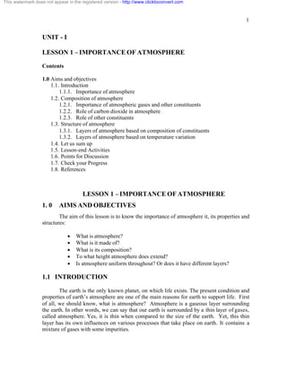 1
UNIT - I
LESSON 1 – IMPORTANCE OF ATMOSPHERE
Contents
1.0 Aims and objectives
1.1. Introduction
1.1.1. Importance of atmosphere
1.2. Composition of atmosphere
1.2.1. Importance of atmospheric gases and other constituents
1.2.2. Role of carbon dioxide in atmosphere
1.2.3. Role of other constituents
1.3. Structure of atmosphere
1.3.1. Layers of atmosphere based on composition of constituents
1.3.2. Layers of atmosphere based on temperature variation
1.4. Let us sum up
1.5. Lesson-end Activities
1.6. Points for Discussion
1.7. Check your Progress
1.8. References
LESSON 1 – IMPORTANCE OF ATMOSPHERE
1. 0 AIMS AND OBJECTIVES
The aim of this lesson is to know the importance of atmosphere it, its properties and
structures:
· What is atmosphere?
· What is it made of?
· What is its composition?
· To what height atmosphere does extend?
· Is atmosphere uniform throughout? Or does it have different layers?
1.1 INTRODUCTION
The earth is the only known planet, on which life exists. The present condition and
properties of earth’s atmosphere are one of the main reasons for earth to support life. First
of all, we should know, what is atmosphere? Atmosphere is a gaseous layer surrounding
the earth. In other words, we can say that our earth is surrounded by a thin layer of gases,
called atmosphere. Yes, it is thin when compared to the size of the earth. Yet, this thin
layer has its own influences on various processes that take place on earth. It contains a
mixture of gases with some impurities.
This watermark does not appear in the registered version - http://www.clicktoconvert.com
 