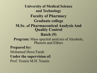 University of Medical Science
and Technology
Faculty of Pharmacy
Graduate college
M.Sc. of Pharmaceutical Analysis And
Quality Control
Batch (9)
Program: Mass spectral analysis of Alcohols,
Phenols and Ethers
Prepared by:
Mohamed Hersi Farah
Under the supervision of:
Prof. Younis M.H. Younis
 