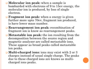  Molecular ion peak: when a sample is
bombarded with electrons of 9 to 15ev energy, the
molecular ion is produced, by loss of single
electron.
 Fragment ion peak: when a energy is given
further more upto 70ev, fragment ion produced,
is have lower mass number.
 Rearrangement ion peak: recombination of
fragment ion is know as rearrangement peaks.
 Metastable ion peak: the ion resulting from the
decomposition between the source region and
magnetic analyzer are called metastable ions.
These appear as broad peaks called metastable
ion peaks.
 Multi-charged ions: ions may exist with 2 or 3
charges instead of usual single charge. The peaks
due to these charged ions are knows as multi-
charged ions peaks.
 