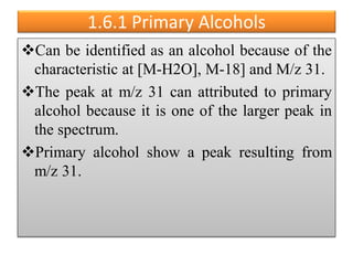 1.6.1 Primary Alcohols
Can be identified as an alcohol because of the
characteristic at [M-H2O], M-18] and M/z 31.
The peak at m/z 31 can attributed to primary
alcohol because it is one of the larger peak in
the spectrum.
Primary alcohol show a peak resulting from
m/z 31.
 