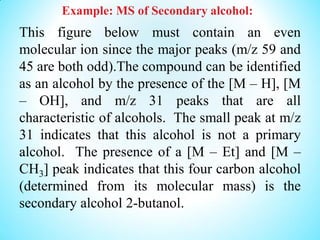 Example: MS of Secondary alcohol:
This figure below must contain an even
molecular ion since the major peaks (m/z 59 and
45 are both odd).The compound can be identified
as an alcohol by the presence of the [M – H], [M
– OH], and m/z 31 peaks that are all
characteristic of alcohols. The small peak at m/z
31 indicates that this alcohol is not a primary
alcohol. The presence of a [M – Et] and [M –
CH3] peak indicates that this four carbon alcohol
(determined from its molecular mass) is the
secondary alcohol 2-butanol.
 