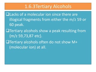 1.6.3Tertiary Alcohols
Lacks of a molecular ion since there are
illogical fragments from either the m/z 59 or
60 peak.
Tertiary alcohols show a peak resulting from
{m/z 59,73,87 etc}.
Tertiary alcohols often do not show M+
(molecular ion) at all.
 