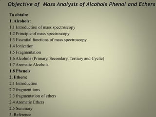 To obtain:
1. Alcohols:
1.1 Introduction of mass spectroscopy
1.2 Principle of mass spectroscopy
1.3 Essential functions of mass spectroscopy
1.4 Ionization
1.5 Fragmentation
1.6 Alcohols (Primary, Secondary, Tertiary and Cyclic)
1.7 Aromatic Alcohols
1.8 Phenols
2. Ethers:
2.1 Introduction
2.2 fragment ions
2.3 fragmentation of ethers
2.4 Aromatic Ethers
2.5 Summary
3. Reference
 
