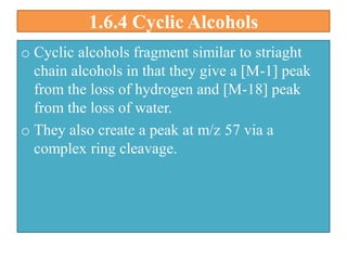 1.6.4 Cyclic Alcohols
o Cyclic alcohols fragment similar to striaght
chain alcohols in that they give a [M-1] peak
from the loss of hydrogen and [M-18] peak
from the loss of water.
o They also create a peak at m/z 57 via a
complex ring cleavage.
 