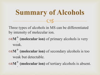 
Three types of alcohols in MS can be differentiated
by intensity of molecular ion.
M+
.
(molecular ion) of primary alcohols is very
weak.
M+
.
(molecular ion) of secondary alcohols is too
weak but detectable.
M+
.
(molecular ion) of tertiary alcohols is absent.
Summary of Alcohols
 