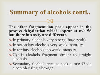 
The other fragment ion peak appear in the
process dehydration which appear at m/e 56
but there intensity are different:-
In primary alcohols very strong (base peak)
In secondary alcohols very weak intensity.
In tertiary alcohols too weak intensity.
Cyclic alcohols fragment similar to straight
alcohols.
Secondary alcohols create a peak at m/e 57 via
a complex ring cleavage.
Summary of alcohols conti..
 