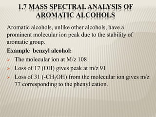 1.7 MASS SPECTRAL ANALYSIS OF
AROMATIC ALCOHOLS
Aromatic alcohols, unlike other alcohols, have a
prominent molecular ion peak due to the stability of
aromatic group.
Example benzyl alcohol:
 The molecular ion at M/z 108
 Loss of 17 (OH) gives peak at m/z 91
 Loss of 31 (-CH2OH) from the molecular ion gives m/z
77 corresponding to the phenyl cation.
 