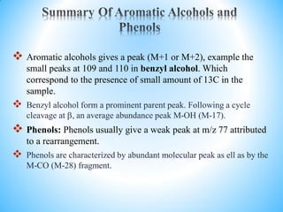  Aromatic alcohols gives a peak (M+1 or M+2), example the
small peaks at 109 and 110 in benzyl alcohol. Which
correspond to the presence of small amount of 13C in the
sample.
 Benzyl alcohol form a prominent parent peak. Following a cycle
cleavage at , an average abundance peak M-OH (M-17).
 Phenols: Phenols usually give a weak peak at m/z 77 attributed
to a rearrangement.
 Phenols are characterized by abundant molecular peak as ell as by the
M-CO (M-28) fragment.
 