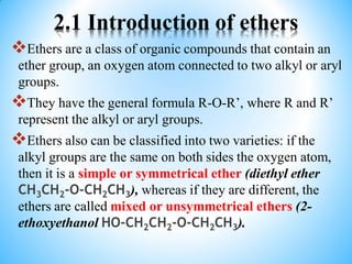 2.1 Introduction of ethers
Ethers are a class of organic compounds that contain an
ether group, an oxygen atom connected to two alkyl or aryl
groups.
They have the general formula R-O-R’, where R and R’
represent the alkyl or aryl groups.
Ethers also can be classified into two varieties: if the
alkyl groups are the same on both sides the oxygen atom,
then it is a simple or symmetrical ether (diethyl ether
CH3CH2-O-CH2CH3), whereas if they are different, the
ethers are called mixed or unsymmetrical ethers (2-
ethoxyethanol HO-CH2CH2-O-CH2CH3).
 