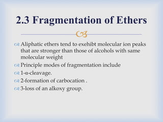 
 Aliphatic ethers tend to exehibt molecular ion peaks
that are stronger than those of alcohols with same
molecular weight
 Principle modes of fragmentation include
 1-α-cleavage.
 2-formation of carbocation .
 3-loss of an alkoxy group.
2.3 Fragmentation of Ethers
 