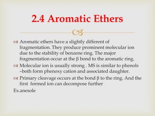 
 Aromatic ethers have a slightly different of
fragmentation. They produce prominent molecular ion
due to the stability of benzene ring. The major
fragmentation occur at the  bond to the aromatic ring.
 Molecular ion is usually strong . MS is similar to phenols
–both form phenoxy cation and associated daughter.
 Primary cleavage occurs at the bond β to the ring. And the
first formed ion can decompose further
Ex.anesole
2.4 Aromatic Ethers
 