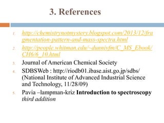 3. References
1. http://chemistrynotmystery.blogspot.com/2013/12/fra
gmentation-pattern-and-mass-spectra.html
2. http://people.whitman.edu/~dunnivfm/C_MS_Ebook/
CH6/6_10.html
3. Journal of American Chemical Society
4. SDBSWeb : http://riodb01.ibase.aist.go.jp/sdbs/
(National Institute of Advanced Industrial Science
and Technology, 11/28/09)
5. Pavia –lampman-kriz Introduction to spectroscopy
third addition
 