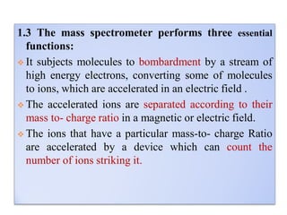 1.3 The mass spectrometer performs three essential
functions:
 It subjects molecules to bombardment by a stream of
high energy electrons, converting some of molecules
to ions, which are accelerated in an electric field .
 The accelerated ions are separated according to their
mass to- charge ratio in a magnetic or electric field.
 The ions that have a particular mass-to- charge Ratio
are accelerated by a device which can count the
number of ions striking it.
 