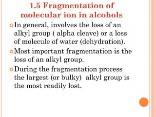 In general, involves the loss of an
alkyl group ( alpha cleave) or a loss
of molecule of water (dehydration).
Most important fragmentation is the
loss of an alkyl group.
During the fragmentation process
the largest (or bulky) alkyl group is
the most readily lost.
 
