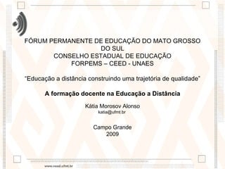 FÓRUM PERMANENTE DE EDUCAÇÃO DO MATO GROSSO DO SUL CONSELHO ESTADUAL DE EDUCAÇÃO FORPEMS – CEED - UNAES “Educação a distância construindo uma trajetória de qualidade” A formação docente na Educação a Distância   Kátia Morosov Alonso katia@ufmt.br  Campo Grande 2009 