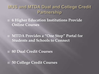    6 Higher Education Institutions Provide
    Online Courses

   MTDA Provides a “One Stop” Portal for
    Students and Schools to Connect

   80 Dual Credit Courses

   50 College Credit Courses
 